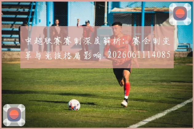 中超联赛赛制深度解析:赛会制变革与竞技格局影响_20260611140857