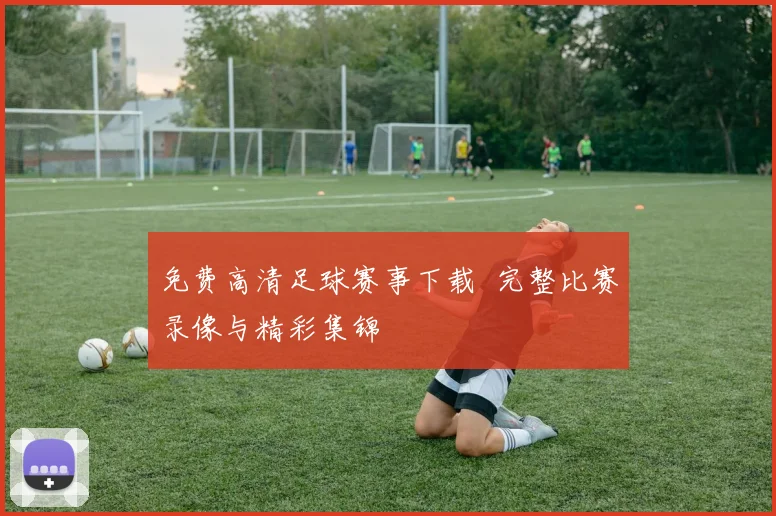 免费高清足球赛事下载 完整比赛录像与精彩集锦