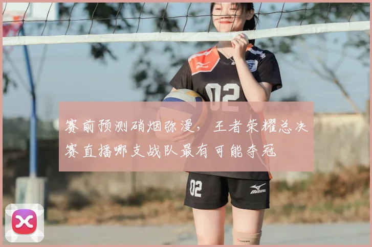赛前预测硝烟弥漫,王者荣耀总决赛直播哪支战队最有可能夺冠