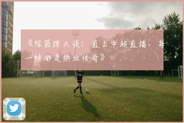 《绿茵烽火夜:直击中超直播,每一帧都是热血传奇》