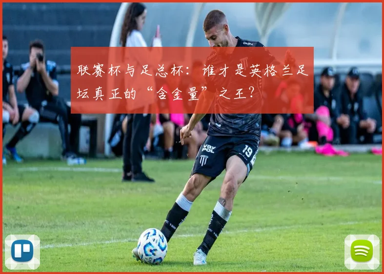 联赛杯与足总杯:谁才是英格兰足坛真正的“含金量”之王?