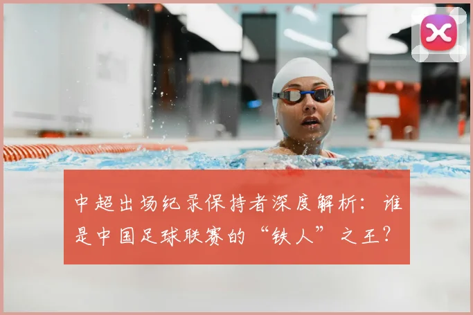 中超出场纪录保持者深度解析：谁是中国足球联赛的“铁人”之王？