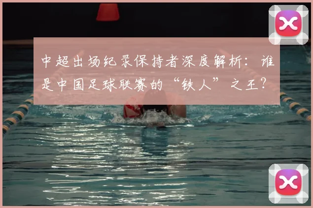 中超出场纪录保持者深度解析：谁是中国足球联赛的“铁人”之王？