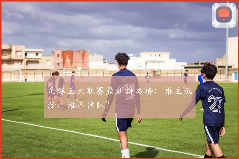 足球五大联赛最新排名榜：谁主沉浮，谁已掉队？