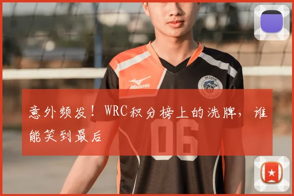 意外频发!WRC积分榜上的洗牌,谁能笑到最后