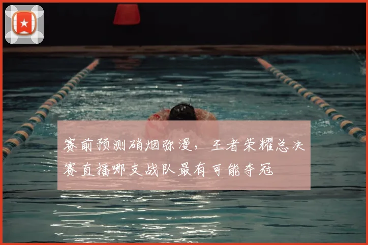 赛前预测硝烟弥漫,王者荣耀总决赛直播哪支战队最有可能夺冠