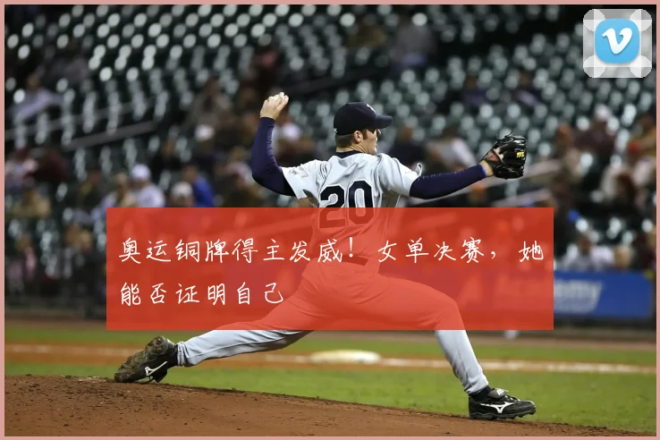 奥运铜牌得主发威！女单决赛，她能否证明自己
