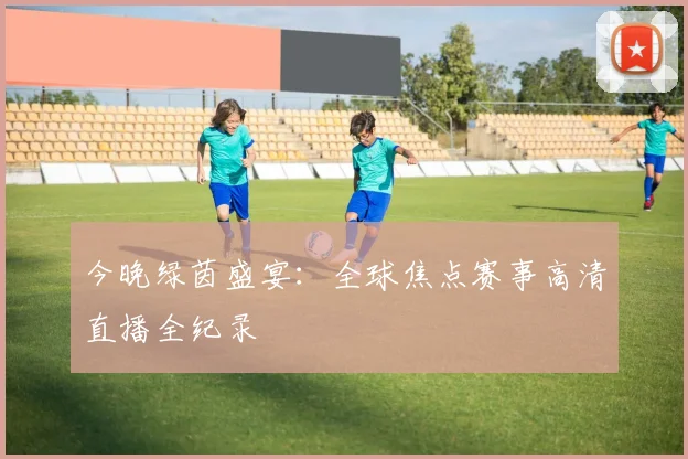 今晚绿茵盛宴:全球焦点赛事高清直播全纪录