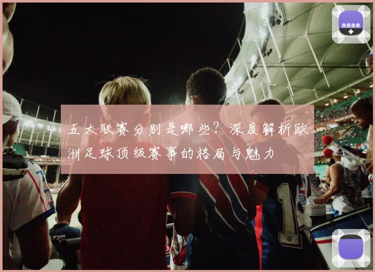 五大联赛分别是哪些？深度解析欧洲足球顶级赛事的格局与魅力